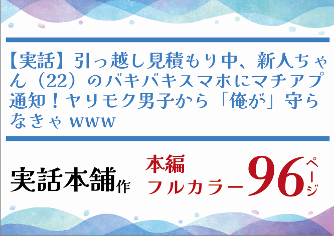 【実話】引っ越し見積もり中、新人ちゃん（22）のバキバキスマホにマチアプ通知！ヤリモク男子から「俺が」守らなきゃwww／実話本舗／96ページ